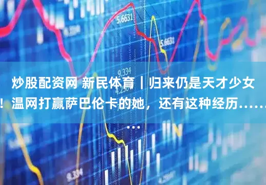 炒股配资网 新民体育｜归来仍是天才少女！温网打赢萨巴伦卡的她，还有这种经历……