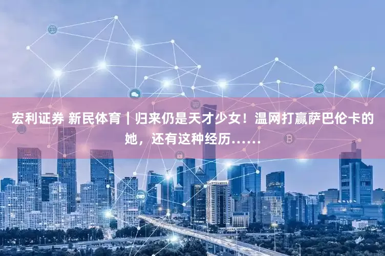 宏利证券 新民体育｜归来仍是天才少女！温网打赢萨巴伦卡的她，还有这种经历……