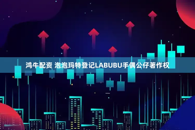 鸿牛配资 泡泡玛特登记LABUBU手偶公仔著作权