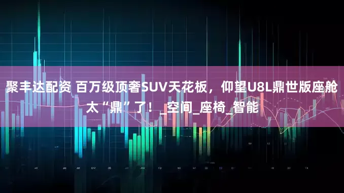 聚丰达配资 百万级顶奢SUV天花板，仰望U8L鼎世版座舱太“鼎”了！_空间_座椅_智能