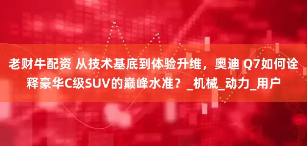 老财牛配资 从技术基底到体验升维，奥迪 Q7如何诠释豪华C级SUV的巅峰水准？_机械_动力_用户