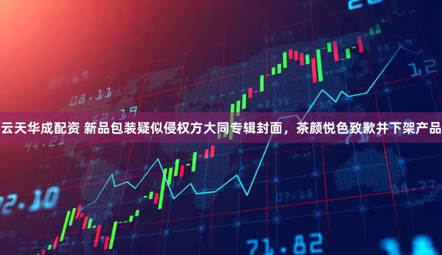 云天华成配资 新品包装疑似侵权方大同专辑封面，茶颜悦色致歉并下架产品