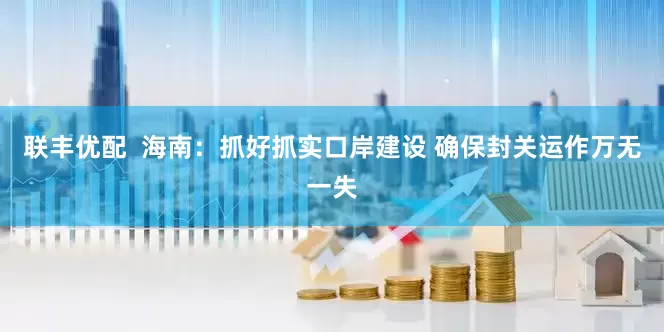 联丰优配  海南：抓好抓实口岸建设 确保封关运作万无一失