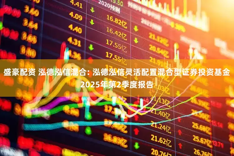 盛豪配资 泓德泓信混合: 泓德泓信灵活配置混合型证券投资基金2025年第2季度报告