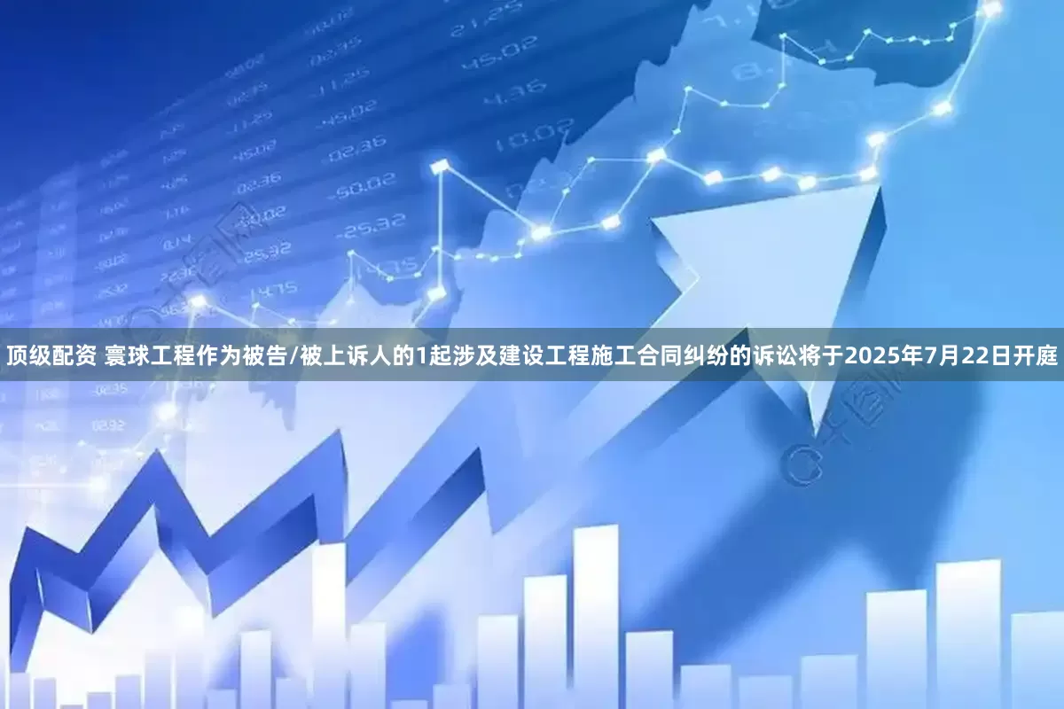 顶级配资 寰球工程作为被告/被上诉人的1起涉及建设工程施工合同纠纷的诉讼将于2025年7月22日开庭