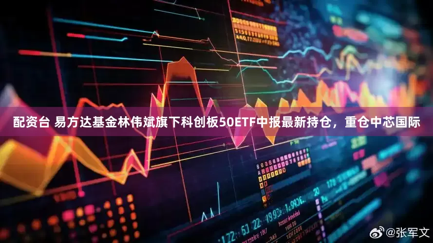 配资台 易方达基金林伟斌旗下科创板50ETF中报最新持仓，重仓中芯国际