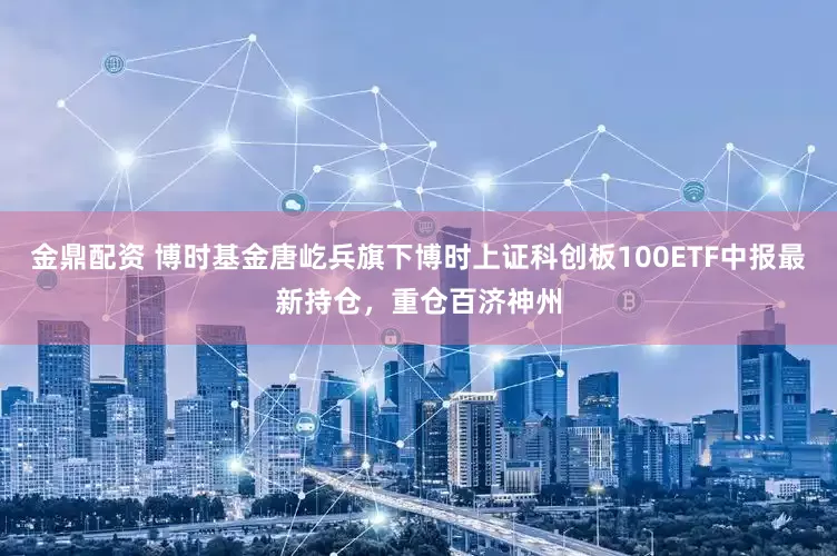 金鼎配资 博时基金唐屹兵旗下博时上证科创板100ETF中报最新持仓，重仓百济神州