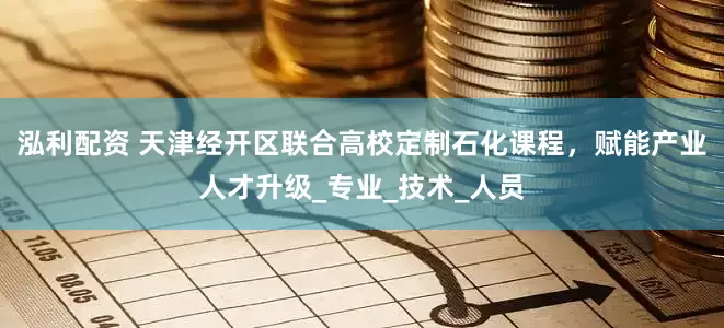 泓利配资 天津经开区联合高校定制石化课程，赋能产业人才升级_专业_技术_人员