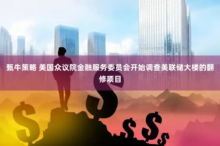 甄牛策略 美国众议院金融服务委员会开始调查美联储大楼的翻修项目