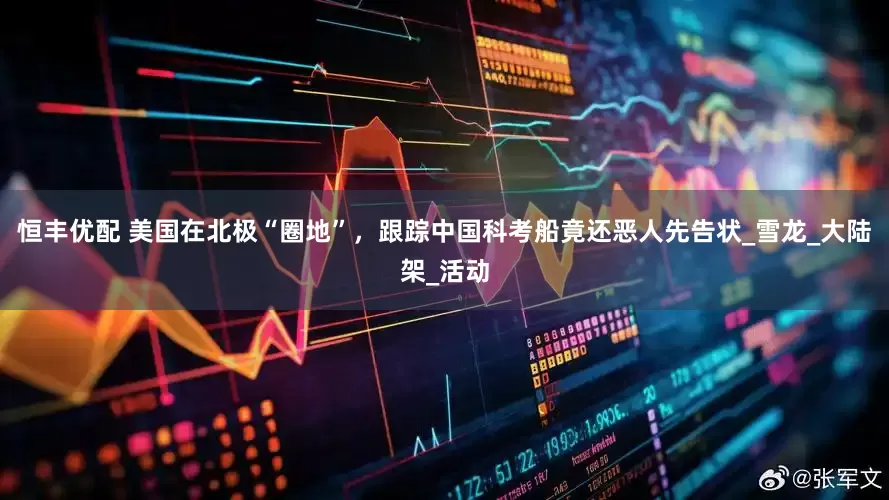 恒丰优配 美国在北极“圈地”，跟踪中国科考船竟还恶人先告状_雪龙_大陆架_活动