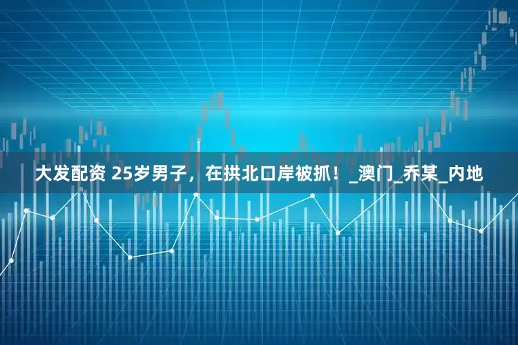 大发配资 25岁男子，在拱北口岸被抓！_澳门_乔某_内地