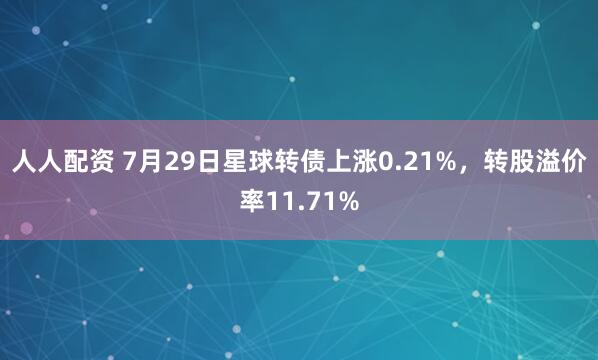 人人配资 7月29日星球转债上涨0.21%，转股溢价率11.71%