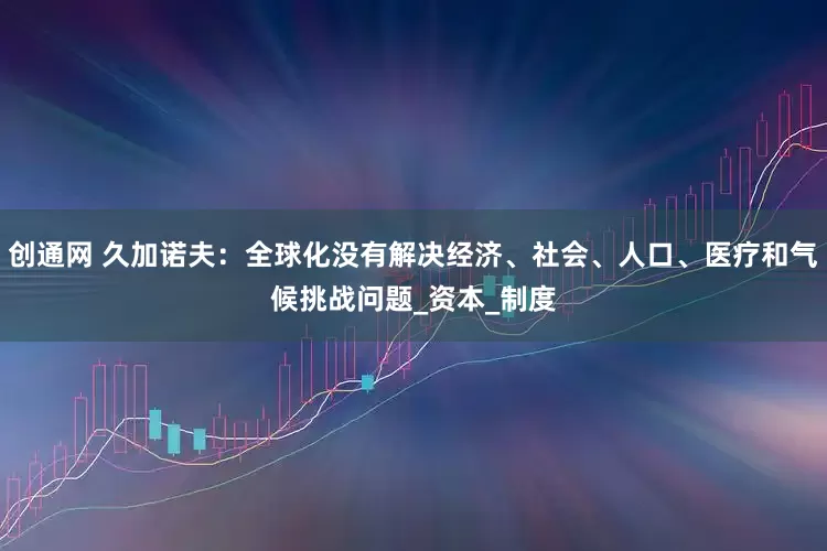 创通网 久加诺夫：全球化没有解决经济、社会、人口、医疗和气候挑战问题_资本_制度