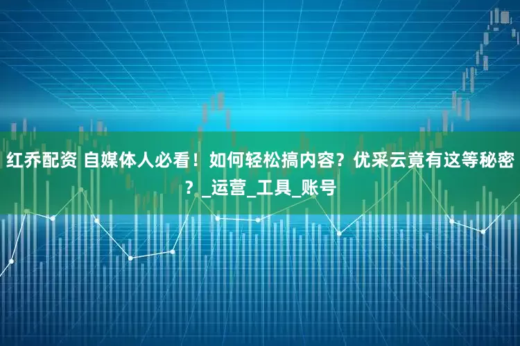 红乔配资 自媒体人必看！如何轻松搞内容？优采云竟有这等秘密？_运营_工具_账号
