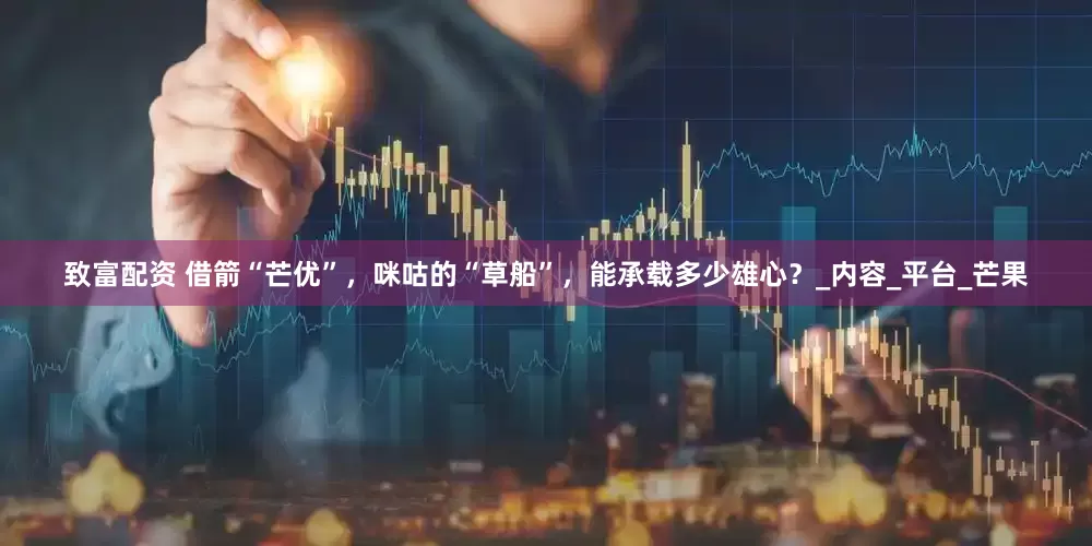 致富配资 借箭“芒优”，咪咕的“草船”，能承载多少雄心？_内容_平台_芒果