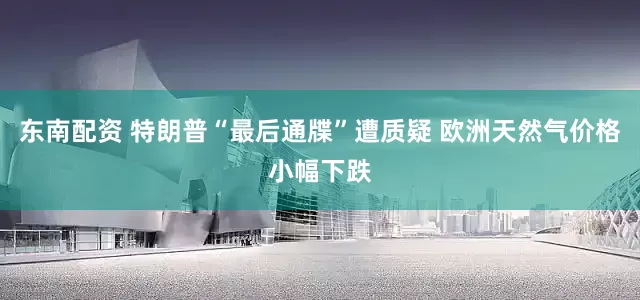 东南配资 特朗普“最后通牒”遭质疑 欧洲天然气价格小幅下跌