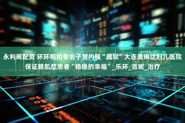永利阁配资 环环相扣专治子宫内膜“越狱”大连美琳达妇儿医院保证腺肌症患者“稳稳的幸福”_乐环_吉妮_治疗