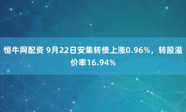 恒牛网配资 9月22日安集转债上涨0.96%，转股溢价率16.94%