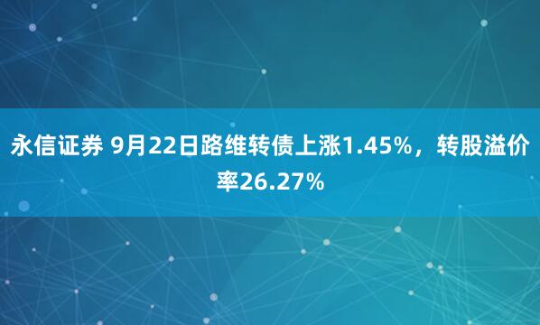 永信证券 9月22日路维转债上涨1.45%，转股溢价率26.27%