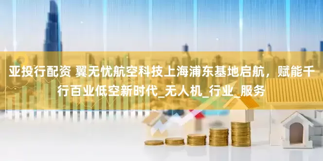 亚投行配资 翼无忧航空科技上海浦东基地启航,赋能千行百业低空新时代_无人机_行业_服务