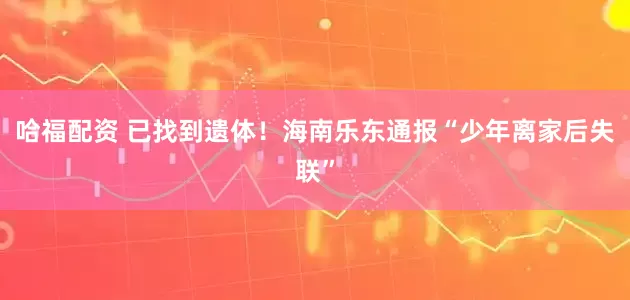 哈福配资 已找到遗体！海南乐东通报“少年离家后失联”